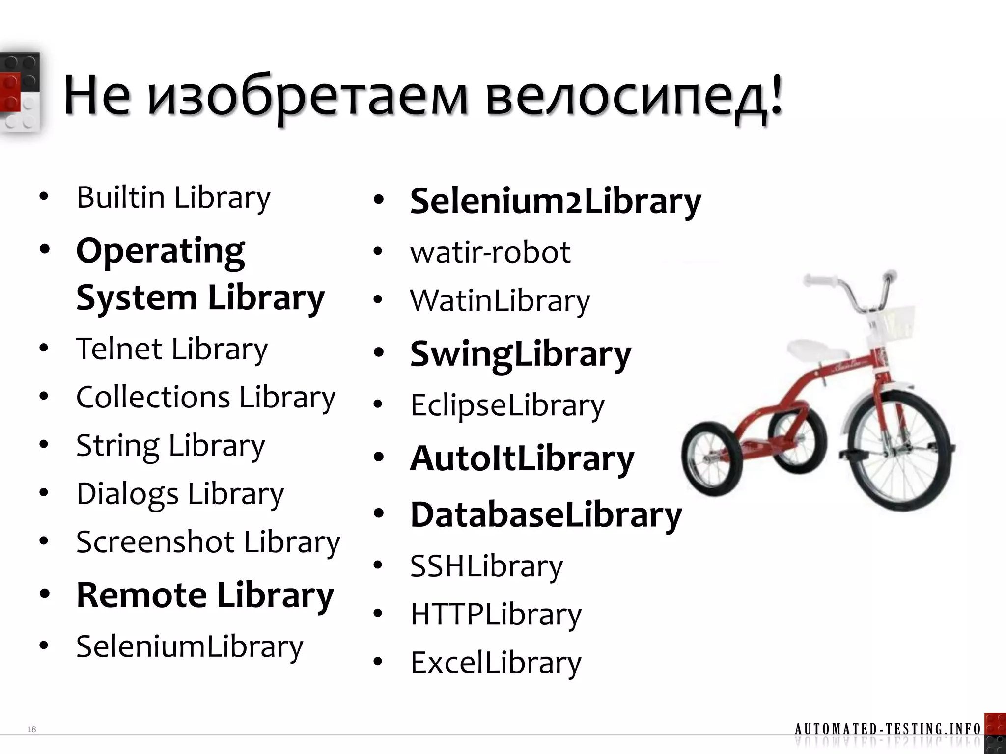 Не изобретаем велосипед!
     • Builtin Library         • Selenium2Library
     • Operating               • watir-robot
       System Library          • WatinLibrary
     •   Telnet Library        • SwingLibrary
     •   Collections Library   • EclipseLibrary
     •   String Library        • AutoItLibrary
     •   Dialogs Library
                               • DatabaseLibrary
     •   Screenshot Library
                               • SSHLibrary
     • Remote Library          • HTTPLibrary
     • SeleniumLibrary         • ExcelLibrary
18                                                  AUTOMATED-TESTING.INFO
 