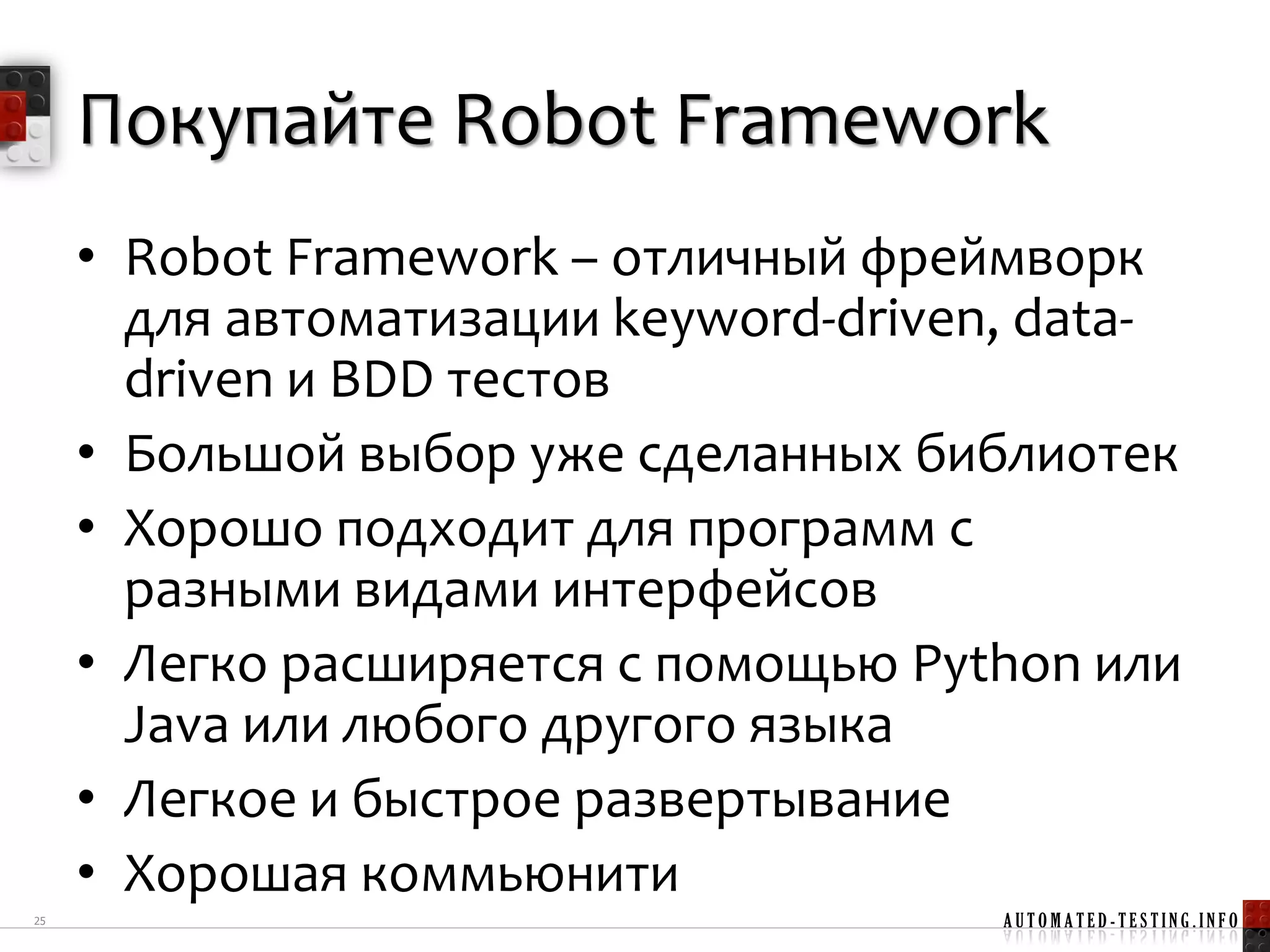 Покупайте Robot Framework
     • Robot Framework – отличный фреймворк
       для автоматизации keyword-driven, data-
       driven и BDD тестов
     • Большой выбор уже сделанных библиотек
     • Хорошо подходит для программ с
       разными видами интерфейсов
     • Легко расширяется с помощью Python или
       Java или любого другого языка
     • Легкое и быстрое развертывание
     • Хорошая коммьюнити
25                                     AUTOMATED-TESTING.INFO
 