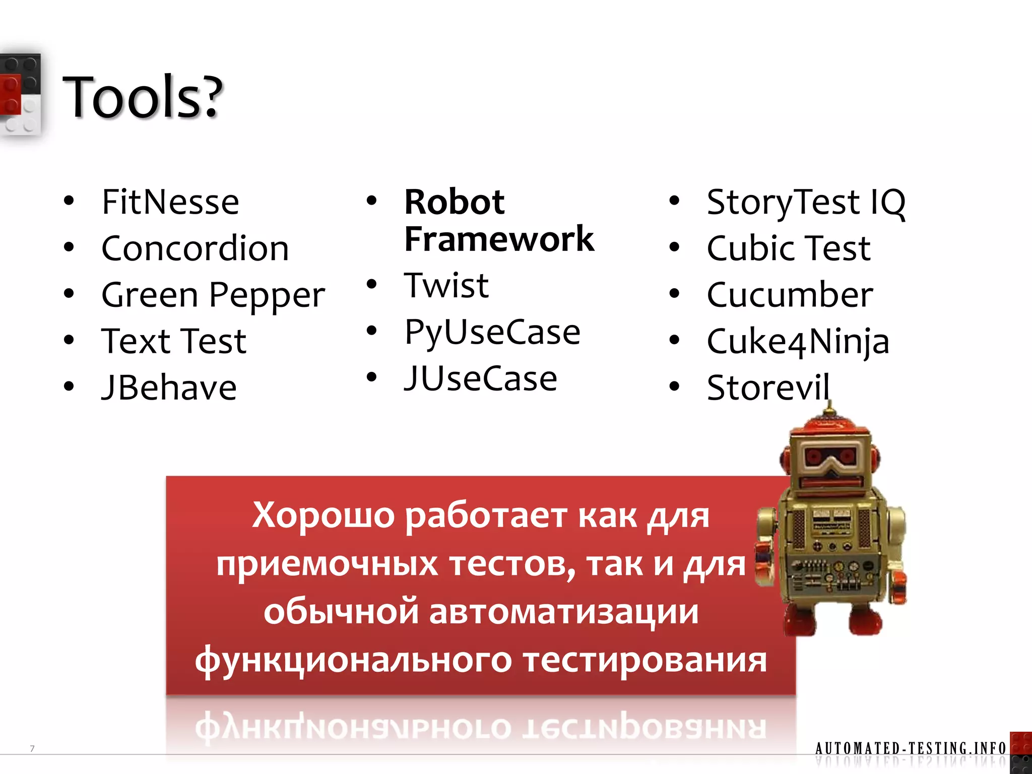 Tools?
    •   FitNesse       • Robot       •   StoryTest IQ
    •   Concordion       Framework   •   Cubic Test
    •   Green Pepper   • Twist       •   Cucumber
    •   Text Test      • PyUseCase   •   Cuke4Ninja
    •   JBehave        • JUseCase    •   Storevil


                Хорошо работает как для
              приемочных тестов, так и для
                обычной автоматизации
             функционального тестирования

7                                              AUTOMATED-TESTING.INFO
 