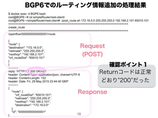 10
$ docker exec -it BGP6 bash
root@BGP6:~# cd simpleRouter/rest-client/
root@BGP6:~/simpleRouter/rest-client# ./post_route.sh 172.16.0.0 255.255.255.0 192.168.2.101 65010:101
======================================================================
create_route
======================================================================
/openflow/0000000000000001/route
{
"route": {
"destination": "172.16.0.0",
"netmask": "255.255.255.0",
"nexthop": "192.168.2.101",
"vrf_routeDist": "65010:101"
}
}
----------
reply: 'HTTP/1.1 200 OKrn'
header: Content-Type: application/json; charset=UTF-8
header: Content-Length: 152
header: Date: Fri, 29 May 2015 23:44:40 GMT
----------
{
"route": {
"vrf_routeDist": "65010:101",
"netmask": "255.255.255.0",
"nexthop": "192.168.2.101",
"destination": "172.16.0.0"
},
"id": "0000000000000001"
}
BGP6でのルーティング情報追加の処理結果
Request
(POST)
Response
確認ポイント１
Returnコードは正常
どおり 200 だった
 