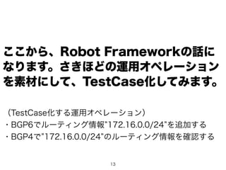 13
ここから、Robot Frameworkの話に
なります。さきほどの運用オペレーション
を素材にして、TestCase化してみます。
（TestCase化する運用オペレーション）
・BGP6でルーティング情報 172.16.0.0/24 を追加する
・BGP4で 172.16.0.0/24 のルーティング情報を確認する
 