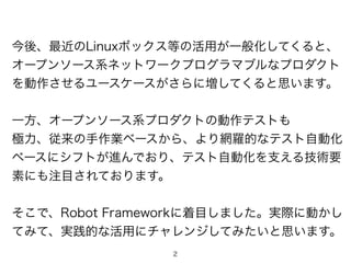 2
今後、最近のLinuxボックス等の活用が一般化してくると、
オープンソース系ネットワークプログラマブルなプロダクト
を動作させるユースケースがさらに増してくると思います。
一方、オープンソース系プロダクトの動作テストも
極力、従来の手作業ベースから、より網羅的なテスト自動化
ベースにシフトが進んでおり、テスト自動化を支える技術要
素にも注目されております。
そこで、Robot Frameworkに着目しました。実際に動かし
てみて、実践的な活用にチャレンジしてみたいと思います。
 