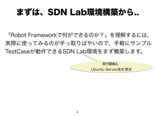 4
まずは、SDN Lab環境構築から..
「Robot Frameworkで何ができるのか？」を理解するには、
実際に使ってみるのが手っ取りばやいので、手軽にサンプル
TestCaseが動作できるSDN Lab環境をまず構築します。
実行環境は、
Ubuntu Server版を想定
 