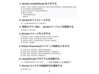 6
$	
  git	
  clone	
  https://github.com/ttsubo/docker-­‐simpleRouter.git	
  
$	
  cd	
  docker-­‐simpleRouter	
  
$	
  git	
  checkout	
  TestAutomation	
  
$	
  git	
  branch	
  
*	
  TestAutomation	
  
	
  	
  master
1. docker-simpleRouterを入手する
$	
  ./simpleRouter.sh	
  install
2. dockerをインストールする
3. 再度ログイン後に、dockerバージョンを確認する
$	
  docker	
  version
$	
  docker	
  pull	
  ttsubo/simple-­‐router:latest	
  
$	
  docker	
  pull	
  ttsubo/pc-­‐term:latest	
  
$	
  docker	
  pull	
  ttsubo/test-­‐server:latest	
  
$	
  docker	
  images
4. Dockerイメージを入手する
$	
  sudo	
  pip	
  install	
  robotframework	
  
$	
  sudo	
  pip	
  install	
  robotframework-­‐requests	
  
$	
  sudo	
  pip	
  install	
  robotframework-­‐sshlibrary	
  
$	
  sudo	
  pip	
  install	
  requests
5. Robot Frameworkパッケージ関係を入手する
$	
  ./simpleRouter.sh	
  start
6. simpleRouterプログラムを起動する
$	
  docker	
  ps
7. Dockerコンテナの起動状況を確認する
→ 約５分程度したら起動完了
 