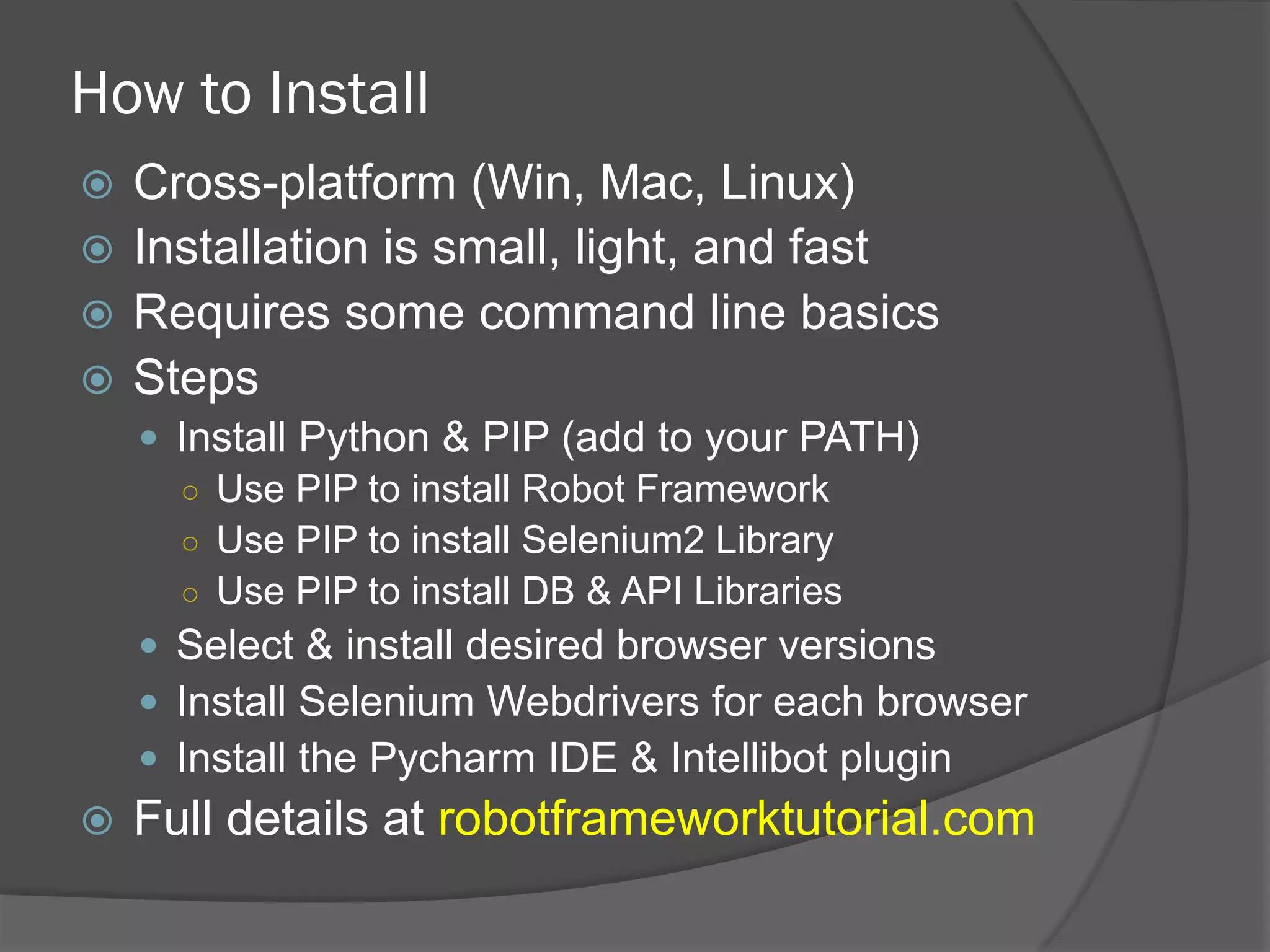 How to Install
ž  Cross-platform (Win, Mac, Linux)
ž  Installation is small, light, and fast
ž  Requires some command line basics
ž  Steps
—  Install Python & PIP (add to your PATH)
○  Use PIP to install Robot Framework
○  Use PIP to install Selenium2 Library
○  Use PIP to install DB & API Libraries
—  Select & install desired browser versions
—  Install Selenium Webdrivers for each browser
—  Install the Pycharm IDE & Intellibot plugin
ž  Full details at robotframeworktutorial.com
 