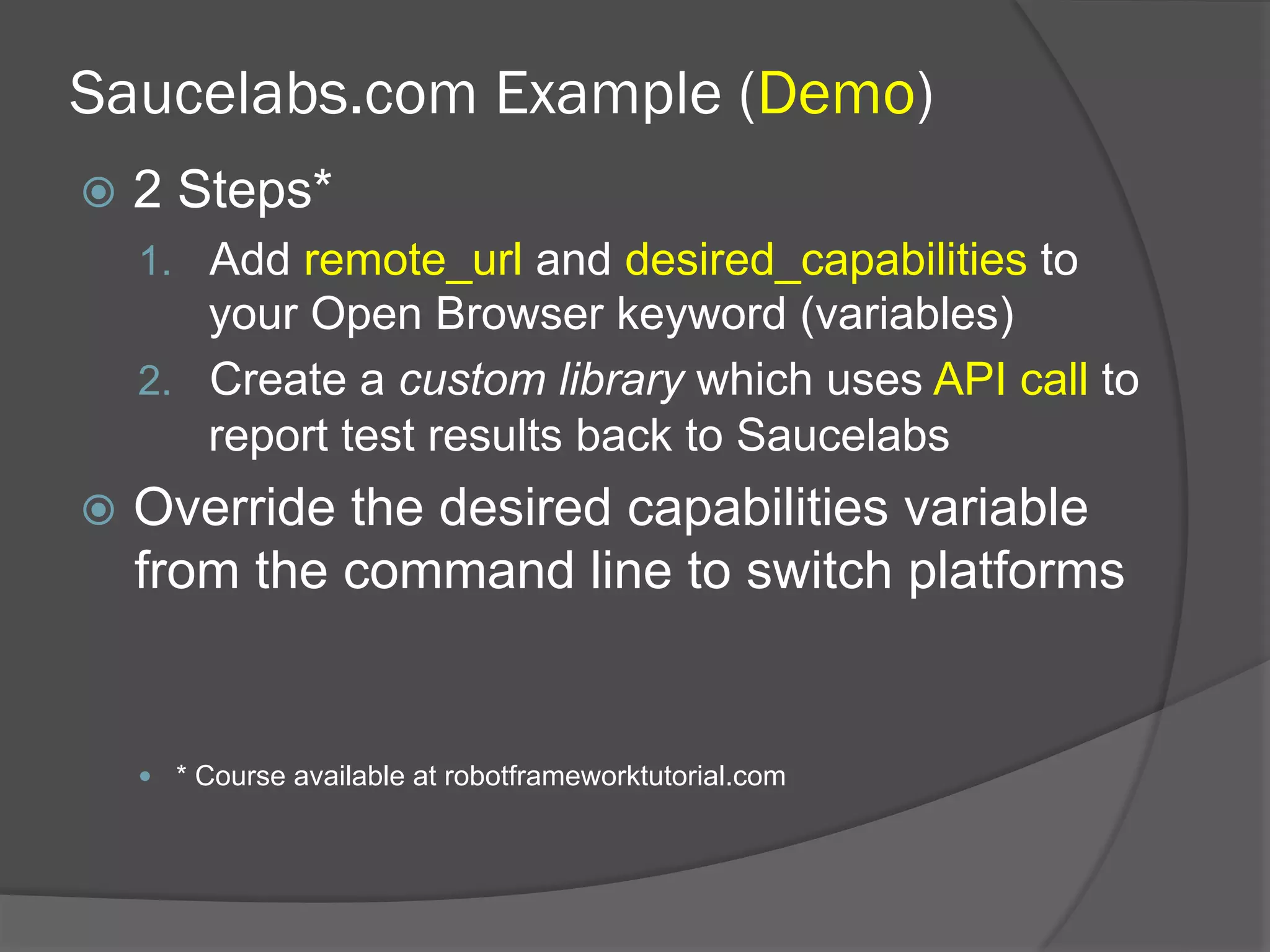 Saucelabs.com Example (Demo)
ž  2 Steps*
1.  Add remote_url and desired_capabilities to
your Open Browser keyword (variables)
2.  Create a custom library which uses API call to
report test results back to Saucelabs
ž  Override the desired capabilities variable
from the command line to switch platforms
—  * Course available at robotframeworktutorial.com
 