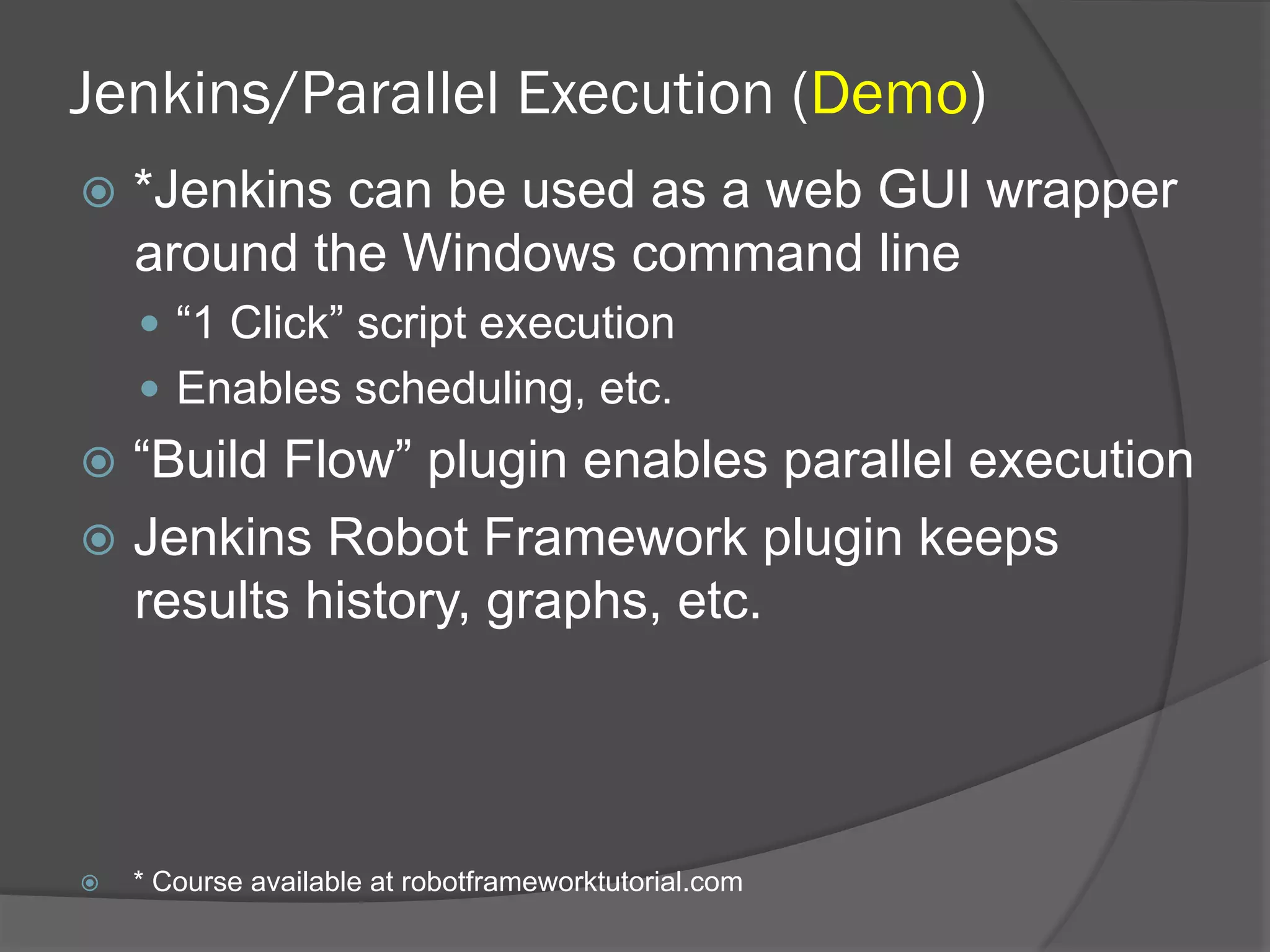 Jenkins/Parallel Execution (Demo)
ž  *Jenkins can be used as a web GUI wrapper
around the Windows command line
—  “1 Click” script execution
—  Enables scheduling, etc.
ž  “Build Flow” plugin enables parallel execution
ž  Jenkins Robot Framework plugin keeps
results history, graphs, etc.
ž  * Course available at robotframeworktutorial.com
 