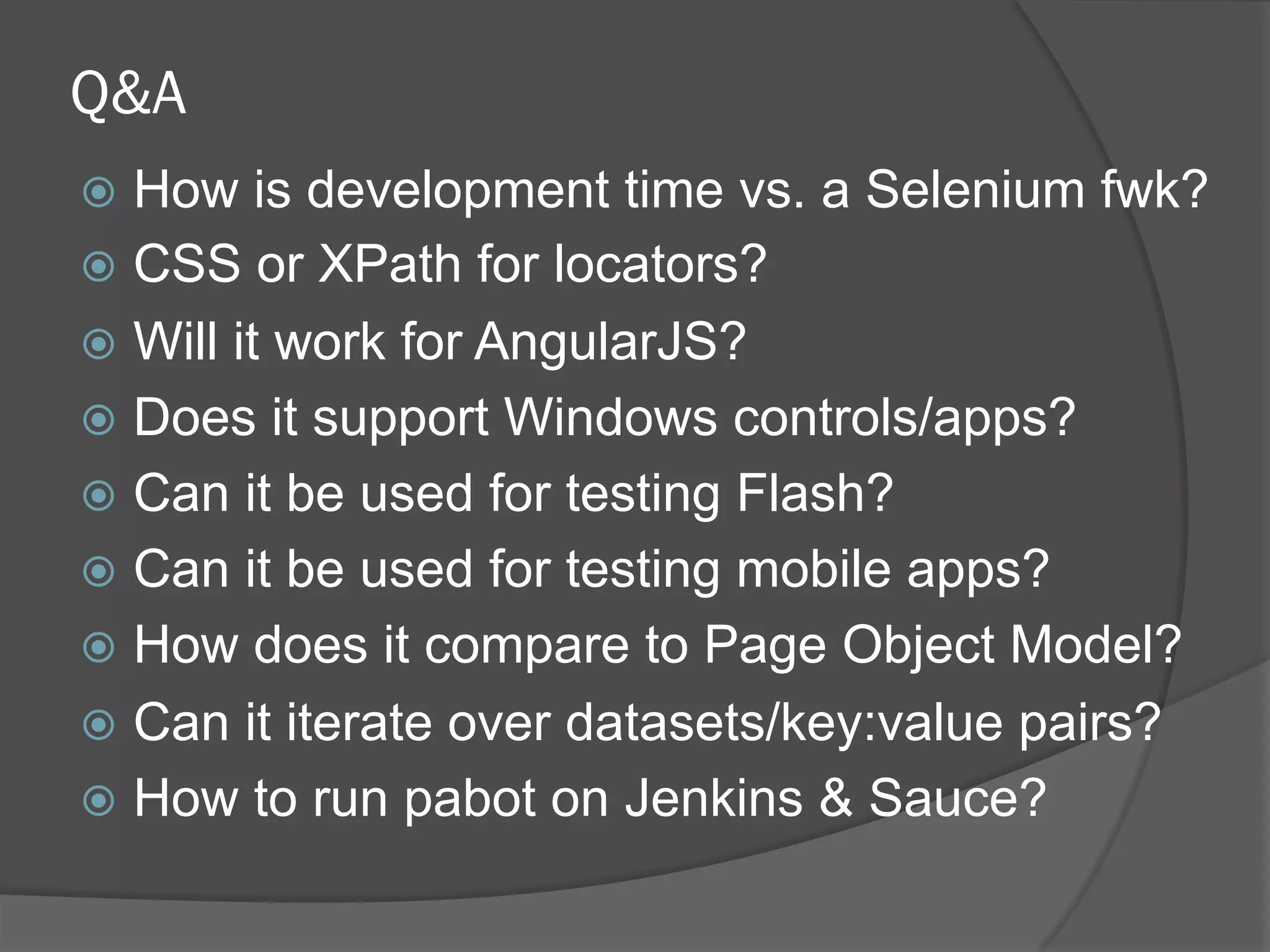 Q&A
ž  How is development time vs. a Selenium fwk?
ž  CSS or XPath for locators?
ž  Will it work for AngularJS?
ž  Does it support Windows controls/apps?
ž  Can it be used for testing Flash?
ž  Can it be used for testing mobile apps?
ž  How does it compare to Page Object Model?
ž  Can it iterate over datasets/key:value pairs?
ž  How to run pabot on Jenkins & Sauce?
 