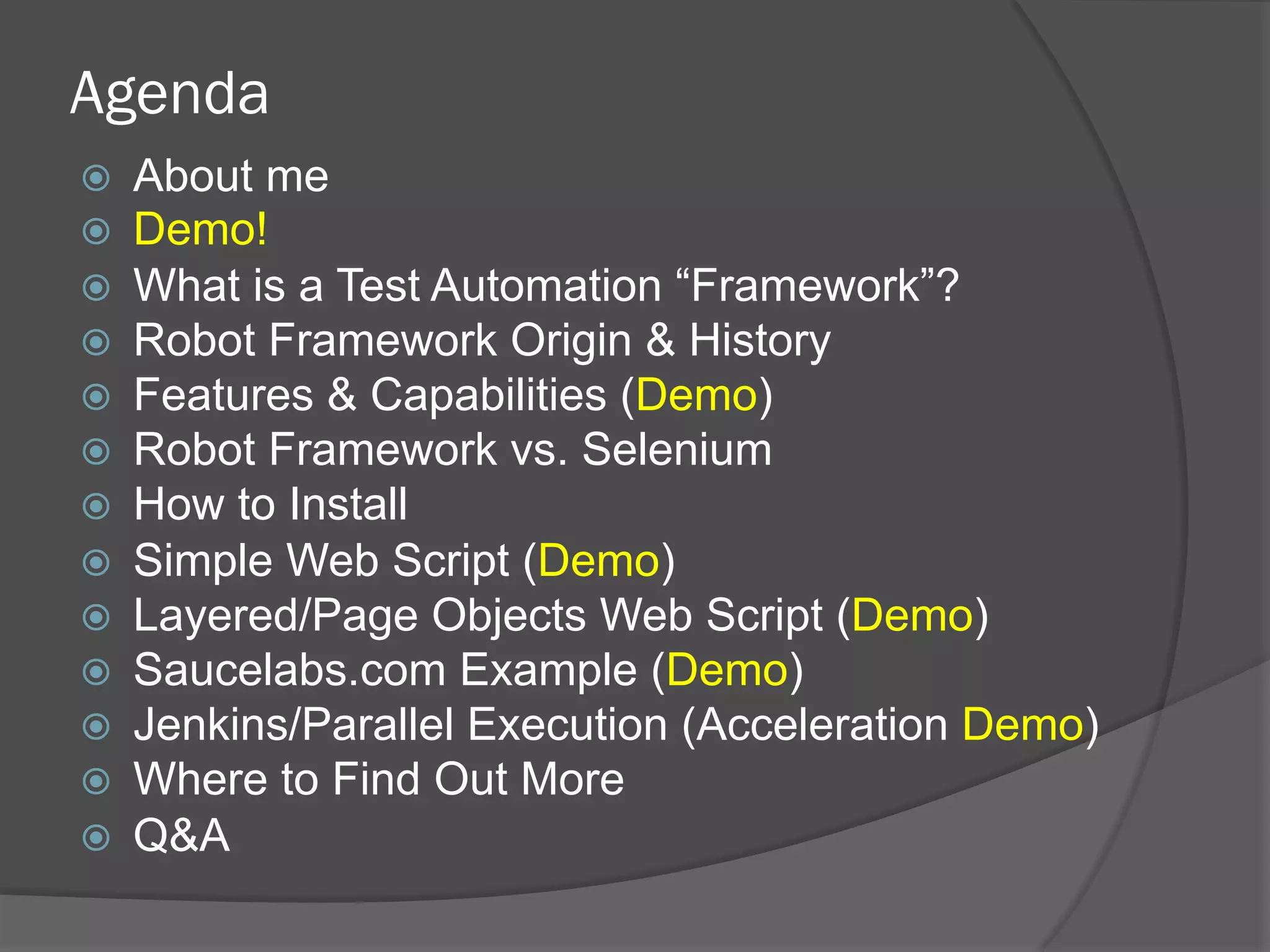 Agenda
ž  About me
ž  Demo!
ž  What is a Test Automation “Framework”?
ž  Robot Framework Origin & History
ž  Features & Capabilities (Demo)
ž  Robot Framework vs. Selenium
ž  How to Install
ž  Simple Web Script (Demo)
ž  Layered/Page Objects Web Script (Demo)
ž  Saucelabs.com Example (Demo)
ž  Jenkins/Parallel Execution (Acceleration Demo)
ž  Where to Find Out More
ž  Q&A
 