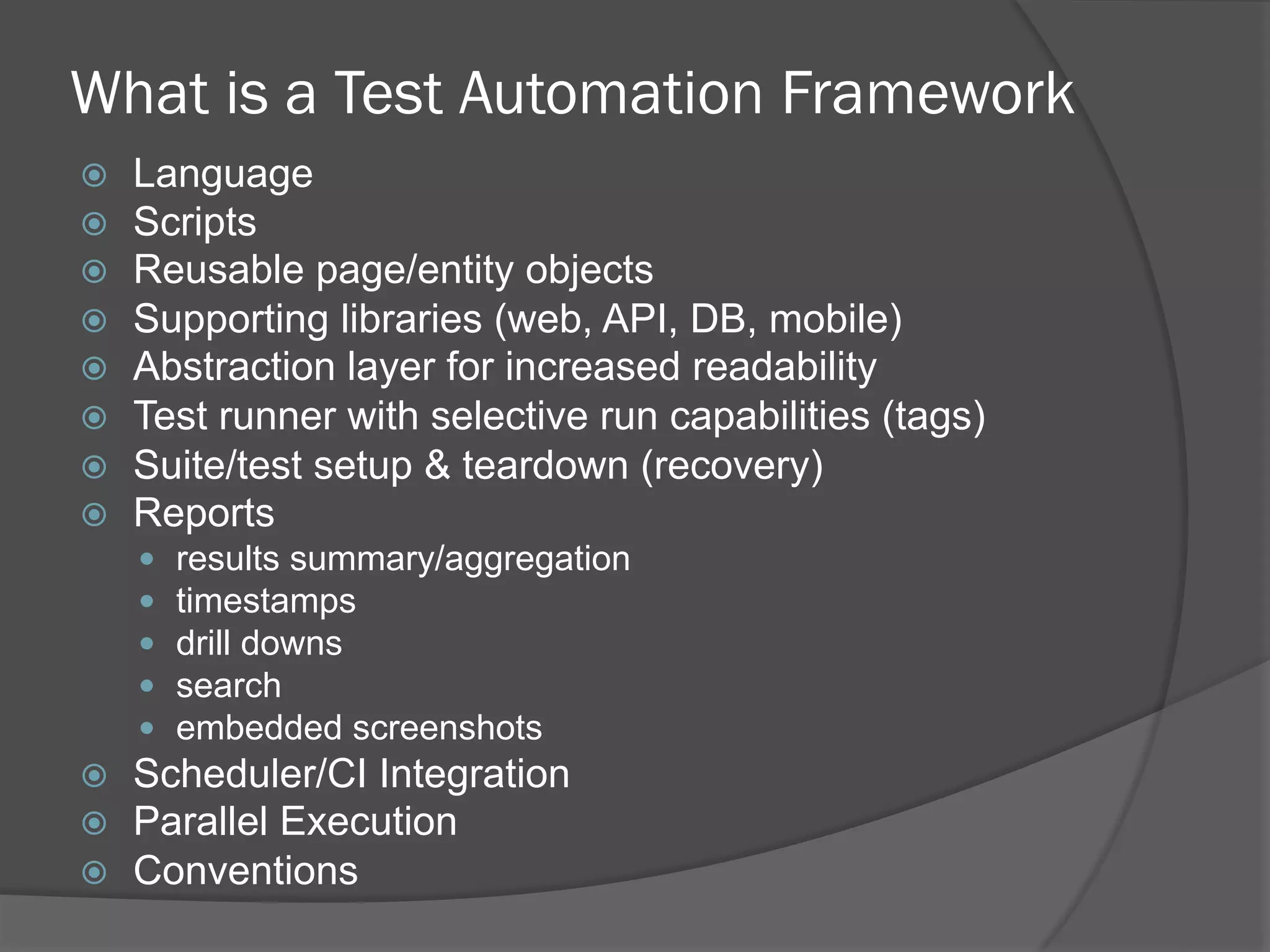 What is a Test Automation Framework
ž  Language
ž  Scripts
ž  Reusable page/entity objects
ž  Supporting libraries (web, API, DB, mobile)
ž  Abstraction layer for increased readability
ž  Test runner with selective run capabilities (tags)
ž  Suite/test setup & teardown (recovery)
ž  Reports
—  results summary/aggregation
—  timestamps
—  drill downs
—  search
—  embedded screenshots
ž  Scheduler/CI Integration
ž  Parallel Execution
ž  Conventions
 