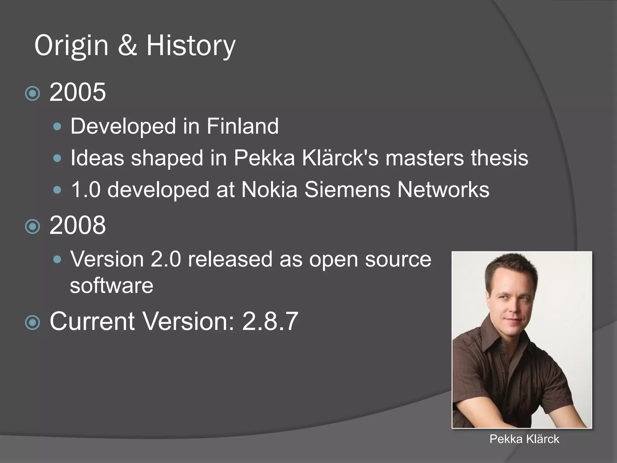 Origin & History
ž  2005
—  Developed in Finland
—  Ideas shaped in Pekka Klärck's masters thesis
—  1.0 developed at Nokia Siemens Networks
ž  2008
—  Version 2.0 released as open source
software
ž  Current Version: 2.8.7
Pekka Klärck
 