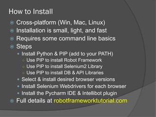 How to Install
ž  Cross-platform (Win, Mac, Linux)
ž  Installation is small, light, and fast
ž  Requires some command line basics
ž  Steps
—  Install Python & PIP (add to your PATH)
○  Use PIP to install Robot Framework
○  Use PIP to install Selenium2 Library
○  Use PIP to install DB & API Libraries
—  Select & install desired browser versions
—  Install Selenium Webdrivers for each browser
—  Install the Pycharm IDE & Intellibot plugin
ž  Full details at robotframeworktutorial.com
 