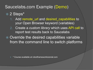 Saucelabs.com Example (Demo)
ž  2 Steps*
1.  Add remote_url and desired_capabilities to
your Open Browser keyword (variables)
2.  Create a custom library which uses API call to
report test results back to Saucelabs
ž  Override the desired capabilities variable
from the command line to switch platforms
—  * Course available at robotframeworktutorial.com
 