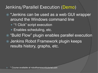 Jenkins/Parallel Execution (Demo)
ž  *Jenkins can be used as a web GUI wrapper
around the Windows command line
—  “1 Click” script execution
—  Enables scheduling, etc.
ž  “Build Flow” plugin enables parallel execution
ž  Jenkins Robot Framework plugin keeps
results history, graphs, etc.
ž  * Course available at robotframeworktutorial.com
 