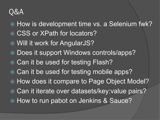 Q&A
ž  How is development time vs. a Selenium fwk?
ž  CSS or XPath for locators?
ž  Will it work for AngularJS?
ž  Does it support Windows controls/apps?
ž  Can it be used for testing Flash?
ž  Can it be used for testing mobile apps?
ž  How does it compare to Page Object Model?
ž  Can it iterate over datasets/key:value pairs?
ž  How to run pabot on Jenkins & Sauce?
 