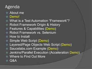 Agenda
ž  About me
ž  Demo!
ž  What is a Test Automation “Framework”?
ž  Robot Framework Origin & History
ž  Features & Capabilities (Demo)
ž  Robot Framework vs. Selenium
ž  How to Install
ž  Simple Web Script (Demo)
ž  Layered/Page Objects Web Script (Demo)
ž  Saucelabs.com Example (Demo)
ž  Jenkins/Parallel Execution (Acceleration Demo)
ž  Where to Find Out More
ž  Q&A
 