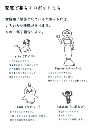 家庭用に販売されているロボットには、
いろいろな種類があります。
その一部を紹介します。
家庭で暮らすロボットたち
小犬くらいの大きさ。
長年愛されているロボットで、
色や種類などさまざま。
服を着るなどおしゃれして
外出することも多い。
P
...
