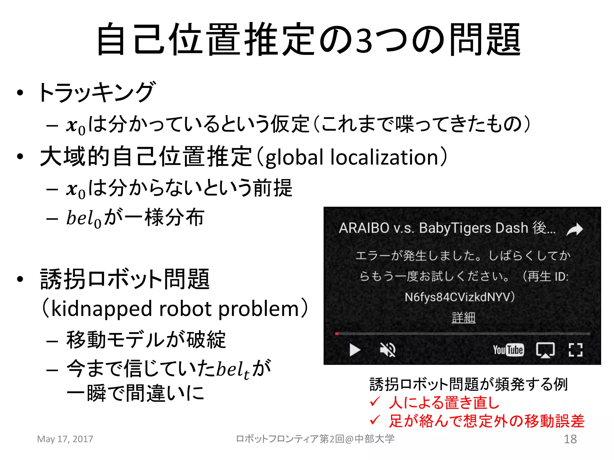 自己位置推定の3つの問題
May 17, 2017 ロボットフロンティア第2回@中部大学 18
• トラッキング
– 𝒙0は分かっているという仮定（これまで喋ってきたもの）
• 大域的自己位置推定（global localization）
– 𝒙0は分からないという前提
– 𝑏𝑒𝑙0が一様分布
• 誘拐ロボット問題
（kidnapped robot problem）
– 移動モデルが破綻
– 今まで信じていた𝑏𝑒𝑙 𝑡が
一瞬で間違いに
誘拐ロボット問題が頻発する例
 人による置き直し
 足が絡んで想定外の移動誤差
 