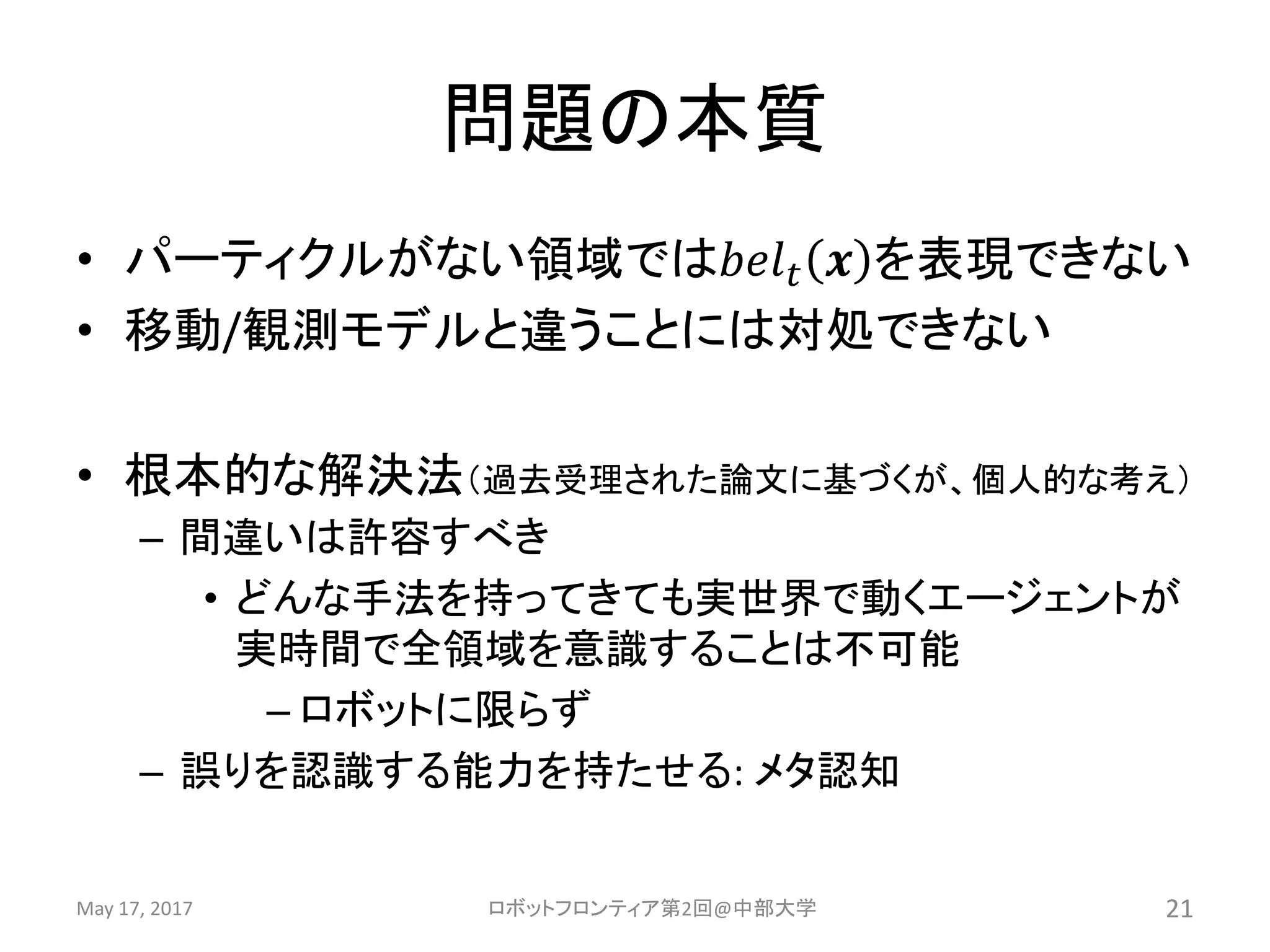 問題の本質
• パーティクルがない領域では𝑏𝑒𝑙 𝑡 𝒙 を表現できない
• 移動/観測モデルと違うことには対処できない
• 根本的な解決法（過去受理された論文に基づくが、個人的な考え）
– 間違いは許容すべき
• どんな手法を持ってきても実世界で動くエージェントが
実時間で全領域を意識することは不可能
– ロボットに限らず
– 誤りを認識する能力を持たせる: メタ認知
May 17, 2017 ロボットフロンティア第2回@中部大学 21
 