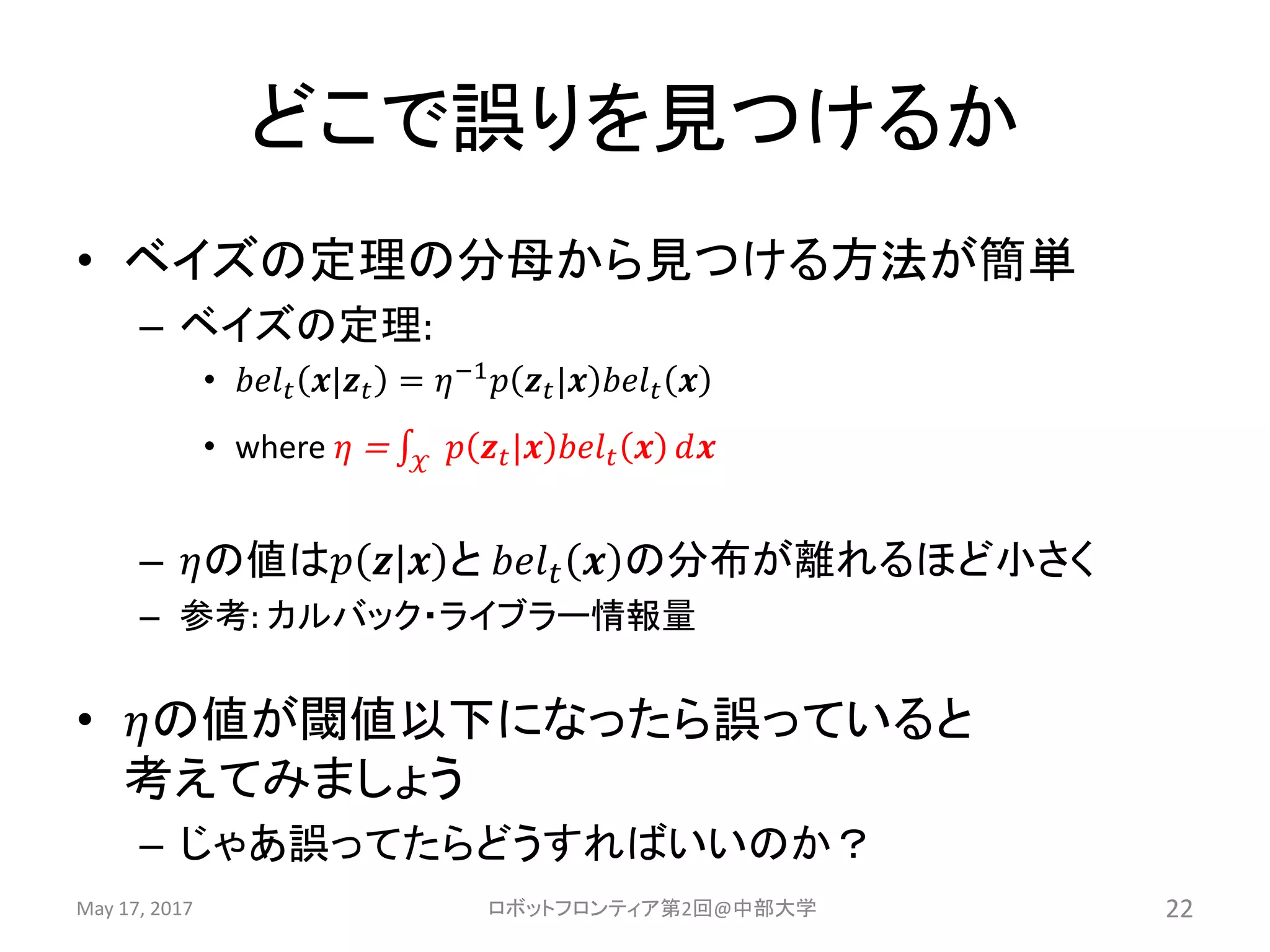 どこで誤りを見つけるか
• ベイズの定理の分母から見つける方法が簡単
– ベイズの定理:
• 𝑏𝑒𝑙 𝑡 𝒙|𝒛 𝑡 = 𝜂−1 𝑝 𝒛 𝑡|𝒙 𝑏𝑒𝑙 𝑡 𝒙
• where 𝜂 = 𝒳
𝑝 𝒛 𝑡|𝒙 𝑏𝑒𝑙 𝑡 𝒙 𝑑𝒙
– 𝜂の値は𝑝 𝒛|𝒙 と 𝑏𝑒𝑙 𝑡 𝒙 の分布が離れるほど小さく
– 参考: カルバック・ライブラー情報量
• 𝜂の値が閾値以下になったら誤っていると
考えてみましょう
– じゃあ誤ってたらどうすればいいのか？
May 17, 2017 ロボットフロンティア第2回@中部大学 22
 