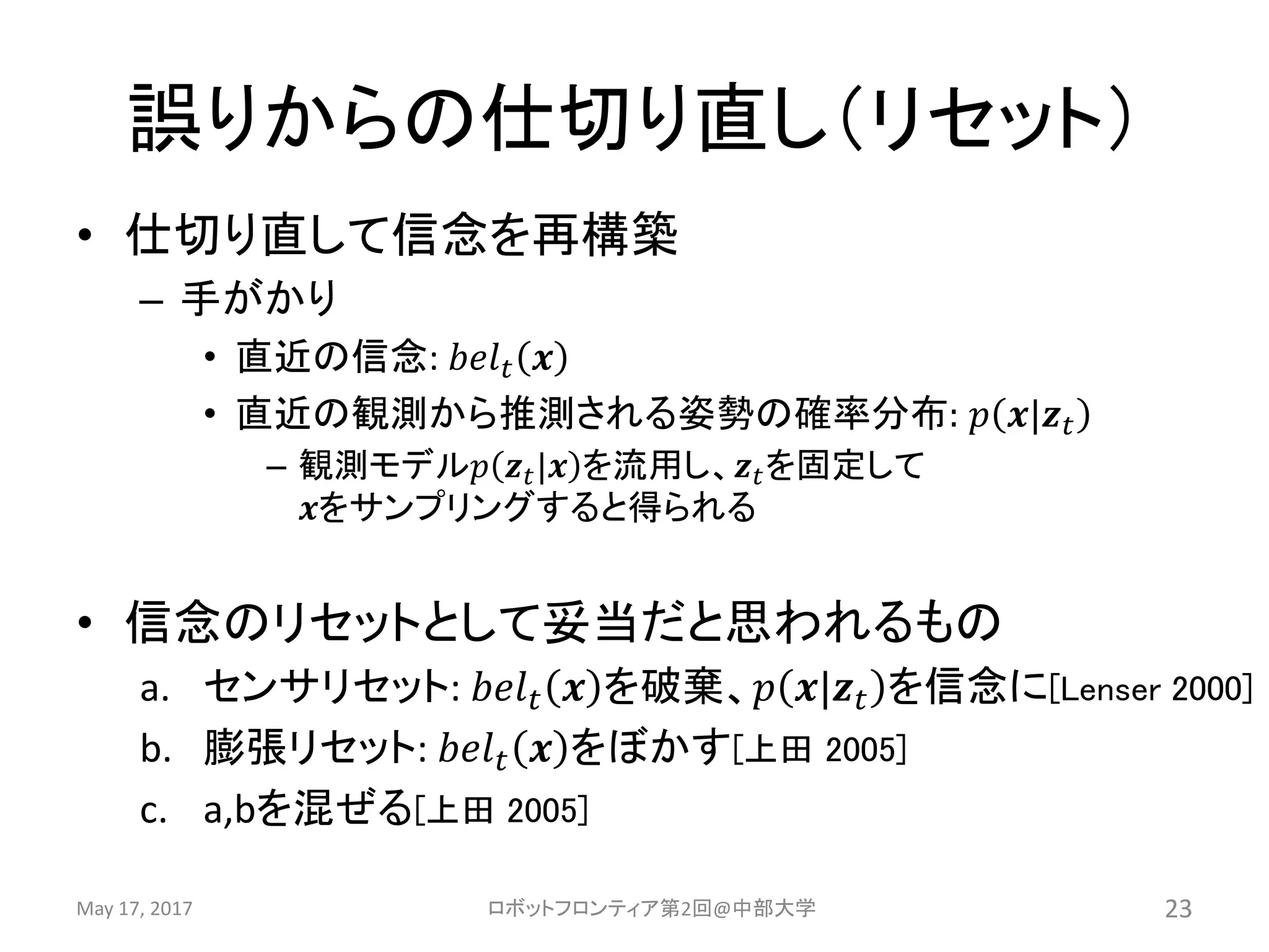 誤りからの仕切り直し（リセット）
• 仕切り直して信念を再構築
– 手がかり
• 直近の信念: 𝑏𝑒𝑙 𝑡 𝒙
• 直近の観測から推測される姿勢の確率分布: 𝑝 𝒙|𝒛 𝑡
– 観測モデル𝑝 𝒛 𝑡|𝒙 を流用し、𝒛 𝑡を固定して
𝒙をサンプリングすると得られる
• 信念のリセットとして妥当だと思われるもの
a. センサリセット: 𝑏𝑒𝑙 𝑡 𝒙 を破棄、𝑝 𝒙|𝒛 𝑡 を信念に[Lenser 2000]
b. 膨張リセット: 𝑏𝑒𝑙 𝑡 𝒙 をぼかす[上田 2005]
c. a,bを混ぜる[上田 2005]
May 17, 2017 ロボットフロンティア第2回@中部大学 23
 