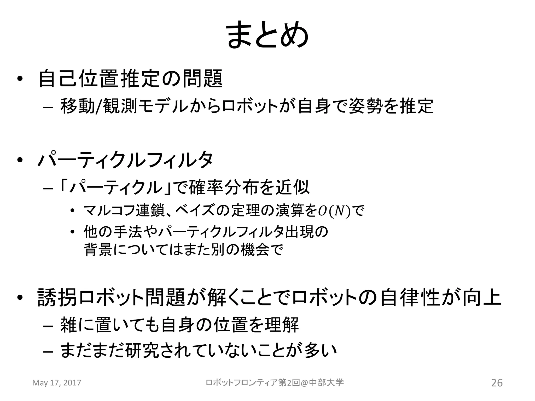 まとめ
• 自己位置推定の問題
– 移動/観測モデルからロボットが自身で姿勢を推定
• パーティクルフィルタ
– 「パーティクル」で確率分布を近似
• マルコフ連鎖、ベイズの定理の演算を𝑂(𝑁)で
• 他の手法やパーティクルフィルタ出現の
背景についてはまた別の機会で
• 誘拐ロボット問題が解くことでロボットの自律性が向上
– 雑に置いても自身の位置を理解
– まだまだ研究されていないことが多い
May 17, 2017 ロボットフロンティア第2回@中部大学 26
 