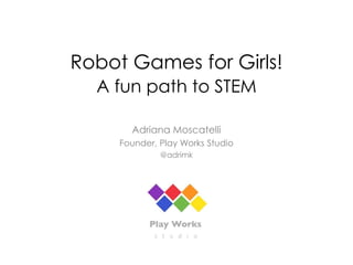 Robot Games for Girls!
A fun path to STEM
Adriana Moscatelli
Founder, Play Works Studio
@adrimk
 