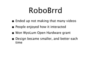 RoboBrrd
• Ended up not making that many videos
• People enjoyed how it interacted
• Won WyoLum Open Hardware grant
• Design became smaller, and better each
  time
 