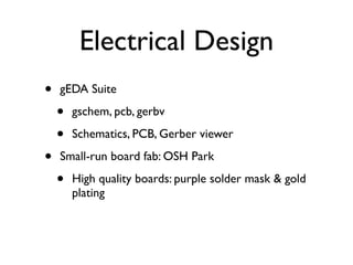 Electrical Design
•   gEDA Suite

    •   gschem, pcb, gerbv

    •   Schematics, PCB, Gerber viewer

•   Small-run board fab: OSH Park

    •   High quality boards: purple solder mask & gold
        plating
 