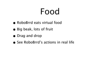Food
• RoboBrrd eats virtual food
• Big beak, lots of fruit
• Drag and drop
• See RoboBrrd’s actions in real life
 