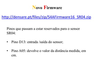 Novo Firmware
http://densare.pt/files/zip/S4AFirmware16_SR04.zip
Pinos que passam a estar reservados para o sensor
SR04:
• Pino D13: entrada /saída do sensor;
• Pino A05: devolve o valor da distância medida, em
cm.