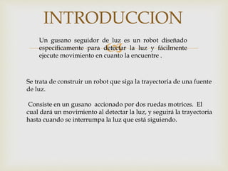 
INTRODUCCION
Un gusano seguidor de luz es un robot diseñado
específicamente para detectar la luz y fácilmente
ejecute movimiento en cuanto la encuentre .
Se trata de construir un robot que siga la trayectoria de una fuente
de luz.
Consiste en un gusano accionado por dos ruedas motrices. El
cual dará un movimiento al detectar la luz, y seguirá la trayectoria
hasta cuando se interrumpa la luz que está siguiendo.
 