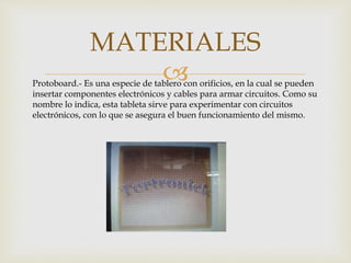 
MATERIALES
Protoboard.- Es una especie de tablero con orificios, en la cual se pueden
insertar componentes electrónicos y cables para armar circuitos. Como su
nombre lo indica, esta tableta sirve para experimentar con circuitos
electrónicos, con lo que se asegura el buen funcionamiento del mismo.
 