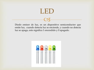 
LED
Diodo emisor de luz, es un dispositivo semiconductor que
emite luz, cuando detecta luz se enciende, y cuando no detecta
luz se apaga, esto significa 1 encendido y 0 apagado.
 