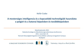 Robothadviselés 2021
Robottechnológia és Kiberbiztonság tudományos konferencia
2021. november 24.
Nemzeti Közszolgálati Egyetem Zrínyi Miklós Laktanya és Egyetemi Campus
Budapest
Kollár Csaba
A mesterséges intelligencia és a kapcsolódó technológiák használata
a polgári és a katonai képzésben és továbbképzésben
 