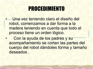 PROCEDIMIENTO Una vez teniendo claro el diseño del robot, comenzamos a dar forma a la madera teniendo en cuenta que todo el proceso tiene un orden lógico. Con la ayuda de los padres y su acompañamiento se cortan las partes del cuerpo del robot dándoles forma y tamaño deseados .  