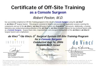 Certificate of Off-Site Training
as a Console Surgeon
Robert Poston, M.D.
has successfully completed an Off-Site Training program in the role of a Console Surgeon using the da Vinci
®
or da Vinci® S™
Surgical System. This program consisted of didactic and practical skill application sessions covering the
components and use of the da Vinci or da Vinci S Surgical System and EndoWrist
®
Instruments. Additionally, a training
laboratory was conducted providing utilization of the da Vinci or da Vinci S Surgical System for key technical System skills
as a Console Surgeon. Surgical team roles, responsibilities, and emergent management of the da Vinci or da Vinci S
Surgical System were emphasized.
da Vinci ®
/da Vinci® S™
Surgical System Off-Site Training Program
for a Console Surgeon
Conducted Aug 16, 2006
Newark Beth Israel
Jerry McNamara
Executive Vice President,
Worldwide Sales and
Marketing
Training conducted by:
_________Peter Carnegie_______Gene Nagel
Vice President,
Sales Training and Education
This training program is not a replacement for hospital policy regarding surgical credentialing. Intuitive Surgical only trains on the use of the surgical tool, the da Vinci
Surgical System. Any demonstration(s) during the training on how to use the System to perform a particular technique or procedure is not the recommendation or
“certification” of Intuitive as to such technique or procedure, but rather is merely a sharing of information on how other surgeons may have used the System to perform
a given technique or procedure.
 
