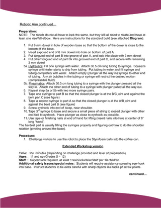 Robotic Arm continued…

Preparation:
NOTE: The robots do not all have to look the same, but they will all need to rotate and have at
least one rise/fall elbow. Here are instructions for the standard build (see attached Diagram):

    1. Put 6 mm dowel in hole of wooden base so that the bottom of the dowel is close to the
        bottom of the base.
    2. Insert exposed end of 6 mm dowel into hole on bottom of part A.
    3. Put tongued end of part B into groove of part A, and lock into place with 3 mm dowel
    4. Put other tongued end of part Bk into grooved end of part C, and secure with remaining
        3 mm dowel
    5a. Hydraulics: Fill one syringe with water. Attach 30.5 cm long tubing to syringe. Squeeze
        syringe until water starts to drip from tubing. Put tubing in water and fill syringe and
        tubing completely with water. Attach empty (plunger all the way in) syringe to other end
        of tubing. Any air bubbles in the tubing or syringe will restrict the desired motion
        (compressible fluid).
    5b. Pneumatics: Attach 30.5 cm long tubing to a syringe with the plunger pressed all the
        way in. Attach the other end of tubing to a syringe with plunger pulled all the way out.
    6. Repeat step 5a or 5b with two more syringe pairs.
    7. Tape one syringe to part B so that the closed plunger is at the B/C joint and against the
        bent part C (see figure)
    8. Tape a second syringe to part A so that the closed plunger is at the A/B joint and
        against the bent part B (see figure)
    9. Screw eyehook into end of bicep, near shoulder.
    10. Tape 3rd syringe to base and secure a small piece of string to closed plunger with other
        end tied to eyehook. Have plunger as close to eyehook as possible.
    11. Use tape or finishing nails at end of hand for lifting (insert nails into hole at center of 8”
        long “hand”.
The hardest part is usually filling the syringes properly and figuring out how to do the shoulder
rotation (pivoting around the base).

Procedure:
   1. Challenge visitors to use the robot to place the Styrofoam balls into the coffee can.

                                   Extended Workshop version

Time: 25+ minutes (depending on challenge provided and level of preparation)
Ages: 11 and up (Grades 5 – 12)
Staff : Supervision required, at least 1 teen/volunteer/staff per 10 children.
Additional safety issues/special notes: Students will require assistance screwing eye-hook
into base. Instruct students to be extra careful with sharp objects like tacks pf screw points.

                                                                                        continued…
 