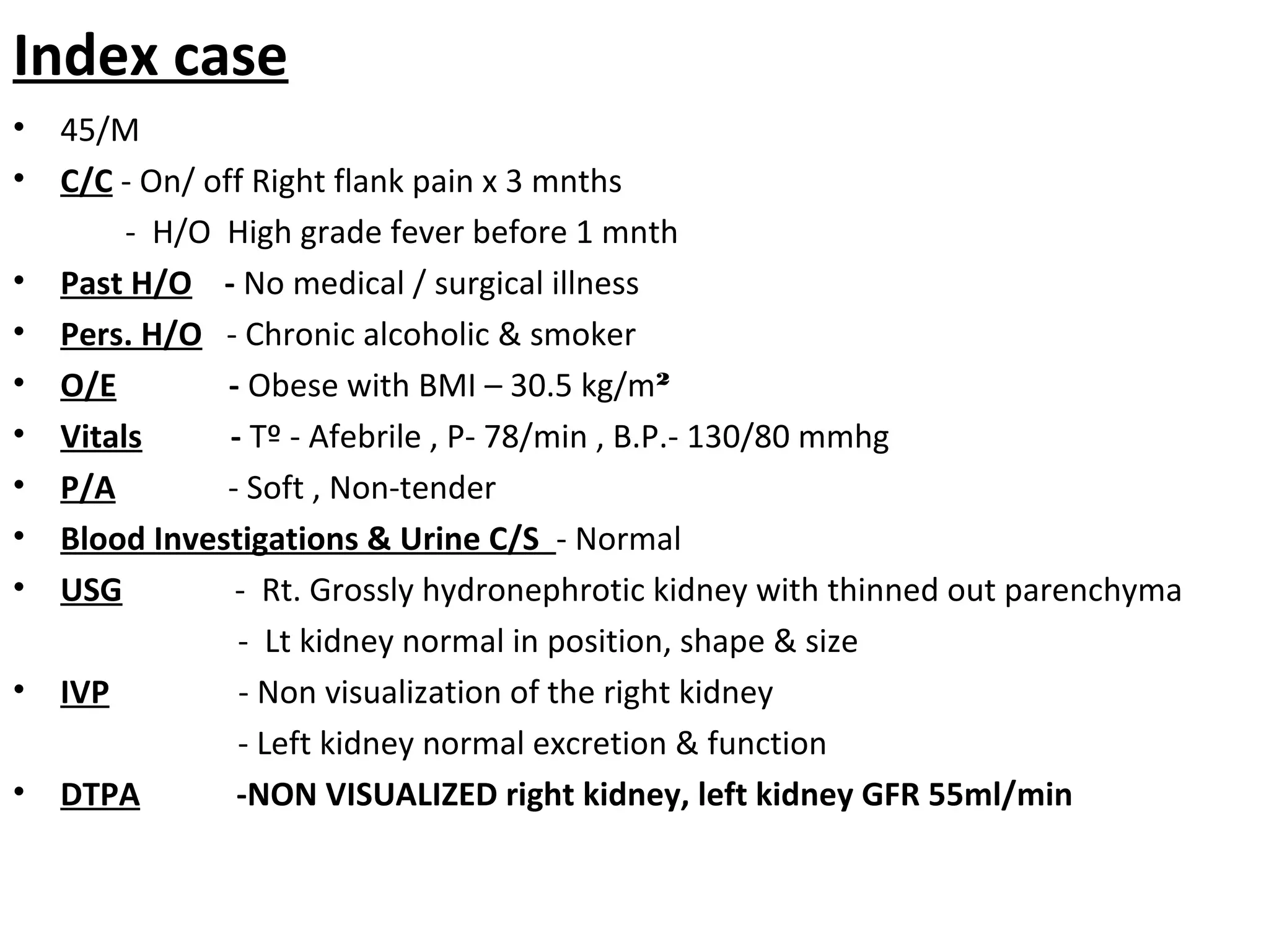 Index case
• 45/M
• C/C - On/ off Right flank pain x 3 mnths
- H/O High grade fever before 1 mnth
• Past H/O - No medical / surgical illness
• Pers. H/O - Chronic alcoholic & smoker
• O/E - Obese with BMI – 30.5 kg/m²
• Vitals - Tº - Afebrile , P- 78/min , B.P.- 130/80 mmhg
• P/A - Soft , Non-tender
• Blood Investigations & Urine C/S - Normal
• USG - Rt. Grossly hydronephrotic kidney with thinned out parenchyma
- Lt kidney normal in position, shape & size
• IVP - Non visualization of the right kidney
- Left kidney normal excretion & function
• DTPA -NON VISUALIZED right kidney, left kidney GFR 55ml/min
 