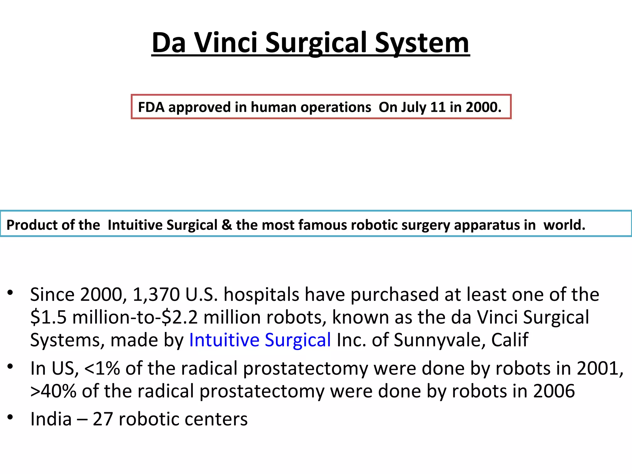 Da Vinci Surgical System
• Since 2000, 1,370 U.S. hospitals have purchased at least one of the
$1.5 million-to-$2.2 million robots, known as the da Vinci Surgical
Systems, made by Intuitive Surgical Inc. of Sunnyvale, Calif
• In US, <1% of the radical prostatectomy were done by robots in 2001,
>40% of the radical prostatectomy were done by robots in 2006
• India – 27 robotic centers
Product of the Intuitive Surgical & the most famous robotic surgery apparatus in world.
FDA approved in human operations On July 11 in 2000.
 