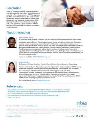 Conclusion
Some FIs have already started implementing RPA in
their operations while many others are considering and
exploring it. The value proposition of RPA is applicable
for all the financial institutions as they serve more like
opportunistic and point-based solutions that are easier
to implement than large-scale transformations. While
challenges faced by these institutions in managing
AML / KYC operations is going to continue in future,
RPA can bring considerable improvement in managing
these challenges.
About theAuthors
Venkatesha N. Vysya
Sr. Industry Principal, Risk and Compliance Practice, Financial Services Domain Consulting Group, Infosys
Venkatesha has over 20 years of industry experience in leading several large and complex IT consulting
projects, process reengineering, system integration, and business transformation programs across
marquee clients globally. Over the years, he has built teams and multiple centers of excellence (COEs) to
address business needs across industry domains. Currently, he leads the Infosys Financial Services
Risk & Compliance practice globally, helping clients meet their immediate needs of addressing
regulatory concerns as well as getting them ready to meet future challenges. He is personally involved in
guiding teams in adopting latest technologies like RPA, machine learning, and artificial intelligence in the
risk and compliance domain.
He can be reached at VENKATESHAVN@infosys.com
Kasmera Shah
Sr. Consultant, Risk and Compliance Practice, Financial Services Domain Consulting Group, Infosys
Kasmera has over 11 years of consulting experience in governance risk and compliance (GRC), having
worked with companies, such as i-flex consulting, Ernst & Young, Deutsche Bank, and Infosys BPO.
She has managed and led several projects in GRC consulting [particularly AML, KYC,
communication and trade surveillance, and operational risk management (Basel II implementations)]
across global markets such as the US, Australia, UK, Canada, and Latin America. She is also
experienced in the forensic investigations space which includes Foreign Corrupt Practices Act of 1977
(FCPA) and UK Border Agency (UKBA) compliance reviews.
She can be reached at kasmera.shah@infosys.com
References:
1. https://globenewswire.com/news-release/2015/03/19/716638/10125555/en/IT-Robotic-Automation-Market-to-Reach-US-4-
98-Bn-by-2020-Globally-and-is-forecast-to-grow-at-60-5-CAGR-from-2014-to-2020-Transparency-Market-Research.html
2. http://cw.com.hk/news/robotics-automation-key-gartners-top-10-predictions
3. http://blogs.nasscom.in/seizing-the-robotic-process-automation-rpa-opportunity/comment-page-1/
4. https://www.sas.com
For more information, contact askus@infosys.com
© 2018 Infosys Limited, Bengaluru, India. All Rights Reserved. Infosys believes the information in this document is accurate as of its publication date; such information is subject to change without notice. Infosys
acknowledges the proprietary rights of other companies to the trademarks, product names and such other intellectual property rights mentioned in this document. Except as expressly permitted, neither this
documentation nor any part of it may be reproduced, stored in a retrieval system, or transmitted in any form or by any means, electronic, mechanical, printing, photocopying, recording or otherwise, without the
prior permission of Infosys Limited and/ or any named intellectual property rights holders under this document.
Infosys.com|NYSE:INFY Stay Connected
 