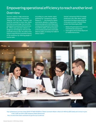 Empoweringoperationalefficiencytoreachanotherlevel
Overview
The term ‘robotics’ might remind one
ofsomeimagesfromsci-fimovieslike
‘RoboCop’ and ‘Star Wars’. However, one
would be surprised to know that robots
have beenaround longerthanwethink,
datingbacktoasearlyasthe3rdcentury
BC. While many perceive robotics as
dangerous technological ventures that
couldtake away ourjobs,the reality is that
theseincreaseefficiencyandeffectiveness
of the workforce by relieving people of
routine tasks.
According to a new market report
published by Transparency Market
Research1
,“...themarketforrobotic
automation globally is displaying a
phenomenalgrowthof60.50percent
compoundannualgrowthrate(CAGR)
from2014to2020,withthevaluation
ofthemarketpredictedtoreachUS$5
billion by 2020, increasing from US$0.18
billion in2013.”
Gartner’s annual top10list ofstrategic
predictions also talks about robotic
automationhavinganexpandingrole
intheyearstocome2.Someofthese
project the following by 2020:
1. Robots will participatein five percent
of all financial transactions.
2. Smartagents willfacilitate40percent
of mobileinteractions.
1
https://globenewswire.com/news-release/2015/03/19/716638/10125555/en/IT-Robotic-Automation-Market-to-Reach-US-4-98-Bn-by-2020-Globally-and-is-forecast-to-grow-
at-60-5-CAGR-from-2014-to-2020-Transparency-Market-Research.html
2
http://cw.com.hk/news/robotics-automation-key-gartners-top-10-predictions
External Document © 2018 Infosys Limited
 