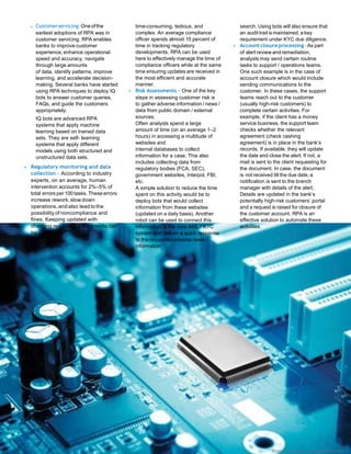 Customerservicing:Oneofthe
earliest adoptions of RPA was in
customer servicing. RPA enables
banks to improve customer
experience, enhance operational
speed and accuracy, navigate
through large amounts
of data, identify patterns, improve
learning, and accelerate decision-
making. Several banks have started
using RPA techniques to deploy IQ
bots to answer customer queries,
FAQs, and guide the customers
appropriately.
IQ bots are advanced RPA
systems that apply machine
learning based on trained data
sets. They are self- learning
systems that apply different
models using both structured and
unstructured data sets.
• Regulatory monitoring and data
collection – According to industry
experts, on an average, human
intervention accounts for 2%–5% of
total errors per100 tasks. These errors
increase rework,slow down
operations, andalso lead to the
possibility of noncompliance and
fines. Keeping updated with
changing regulatory requirements can
be
time-consuming, tedious, and
complex. An average compliance
officer spends almost 15 percent of
time in tracking regulatory
developments. RPA can be used
here to effectively manage the time of
compliance officers while at the same
time ensuring updates are received in
the most efficient and accurate
manner.
• Risk Assessments – One of the key
steps in assessing customer risk is
to gather adverse information / news /
data from public domain / external
sources.
Often analysts spend a large
amount of time (on an average 1–2
hours) in accessing a multitude of
websites and
internal databases to collect
information for a case. This also
includes collecting data from
regulatory bodies (FCA, SEC),
government websites, Interpol, FBI,
etc.
A simple solution to reduce the time
spent on this activity would be to
deploy bots that would collect
information from these websites
(updated on a daily basis). Another
robot can be used to connect this
information to the core AML / KYC
system and deliver a quick response
to the requested adverse news /
information
search. Using bots will also ensure that
an audit trail is maintained, a key
requirement under KYC due diligence.
• Accountclosureprocessing– As part
of alert review and remediation,
analysts may send certain routine
tasks to support / operations teams.
One such example is in the case of
account closure which would include
sending communications to the
customer. In these cases, the support
teams reach out to the customer
(usually high-risk customers) to
complete certain activities. For
example, if the client has a money
service business, the support team
checks whether the relevant
agreement (check cashing
agreement) is in place in the bank’s
records. If available, they will update
the date and close the alert. If not, a
mail is sent to the client requesting for
the document. In case, the document
is not received till the due date, a
notification is sent to the branch
manager with details of the alert.
Details are updated in the bank’s
potentially high-risk customers’ portal
and a request is raised for closure of
the customer account. RPA is an
effective solution to automate these
activities.
External Document © 2018 Infosys Limited
 