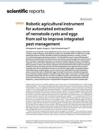 Scientific Reports | (2021) 11:3212 | https://doi.org/10.1038/s41598-021-82261-w 1
OPEN Robotic agricultural instrument
for automated extraction
of nematode cysts and eggs
from soil to improve integrated
pest management
Christopher M. Legner1
, Gregory L.Tylka2
& Santosh Pandey1

Soybeans are an important crop for global food security. Every year, soybean yields are reduced by
numerous soybean diseases, particularly the soybean cyst nematode (SCN). It is difficult to visually
identify the presence of SCN in the field, let alone its population densities or numbers, as there
are no obvious aboveground disease symptoms. The only definitive way to assess SCN population
densities is to directly extract the SCN cysts from soil and then extract the eggs from cysts and count
them. Extraction is typically conducted in commercial soil analysis laboratories and university plant
diagnostic clinics and involves repeated steps of sieving, washing, collecting, grinding, and cleaning.
Here we present a robotic instrument to reproduce and automate the functions of the conventional
methods to extract nematode cysts from soil and subsequently extract eggs from the recovered
nematode cysts. We incorporated mechanisms to actuate the stage system, manipulate positions
of individual sieves using the gripper, recover cysts and cyst-sized objects from soil suspended in
water, and grind the cysts to release their eggs. All system functions are controlled and operated
by a touchscreen interface software. The performance of the robotic instrument is evaluated using
soil samples infested with SCN from two farms at different locations and results were comparable
to the conventional technique. Our new technology brings the benefits of automation to SCN soil
diagnostics, a step towards long-term integrated pest management of this serious soybean pest.
Soybeans (Glycine max) are a critically important crop to the economy of the United States, the world’s leading
soybean producer1–4
. The majority of soybeans produced worldwide are processed and consumed as edible oil and
livestock feeds5
. Every year, significant yield losses of soybeans are caused by a myriad of insect pests and diseases
caused by viral, bacterial, fungal and nematode pathogens6,7
. Amongst all pathogen-caused soybean diseases, the
soybean cyst nematode (SCN), Heterodera glycines, has been ranked as the most damaging in the United States
for the past two decades and yield losses caused by SCN have become a worldwide issue8–10
. This nematode has
been found in most of the soybean-producing areas of the United States and Canada, causing over a billion dollars
in soybean yield loss annually with compromised seed quality and quantity7,9,11
. A new generation of SCN can
occur every 24 days during conducive, summer weather conditions, and the SCN eggs can remain dormant in
the soil for over a decade in the absence of a host soybean crop12,13
. Upon hatching from their eggs, the infective
juveniles of SCN migrate to the host roots, penetrate the vascular root tissues, and establish feeding sites (called
syncytia) to siphon the plant nutrients for its growing phase. Eventually the juveniles develop into swollen adult
SCN females that are exposed on the root surface. After being mated by SCN males, the lemon-shaped adult SCN
females produce about 50 eggs on their posterior end and subsequently fill up with 250 or more eggs internally.
When egg production ceases, the females die and their body walls become hardened to form cysts around the
eggs. The egg-filled cysts are the primary form in which the nematode exists in soil.
The SCN cannot be eradicated from soil, but it can be managed or controlled12,14
. The critical start to success-
ful SCN management lies in identifying which fields are infested with the pest and then quantifying the popula-
tion density of the nematode. However, many farmers are unaware of the presence of the nematode because it
1Department of Electrical and Computer Engineering, Iowa State University, Ames, IA, USA. 2Department of Plant
Pathology and Microbiology, Iowa State University, Ames, IA, USA.
email: pandey@iastate.edu
www.nature.com/scientificreports
 