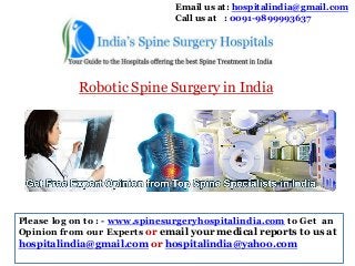 Email us at: hospitalindia@gmail.com
Call us at : 0091-9899993637

Robotic Spine Surgery in India

Please log on to : - www.spinesurgeryhospitalindia.com to Get an
Opinion from our Experts or email your medical reports to us at

hospitalindia@gmail.com or hospitalindia@yahoo.com

 