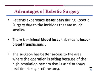 Advantages of Robotic Surgery
• Patients experience lesser pain during Robotic
Surgery due to the incisions that are much
smaller.
• There is minimal blood loss , this means lesser
blood transfusions .
• The surgeon has better access to the area
where the operation is taking because of the
high-resolution camera that is used to show
real-time images of the area. ●●●
10
 