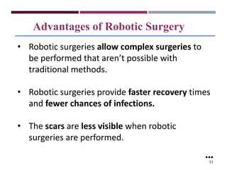 Advantages of Robotic Surgery
• Robotic surgeries allow complex surgeries to
be performed that aren’t possible with
traditional methods.
• Robotic surgeries provide faster recovery times
and fewer chances of infections.
• The scars are less visible when robotic
surgeries are performed.
●●●
11
 
