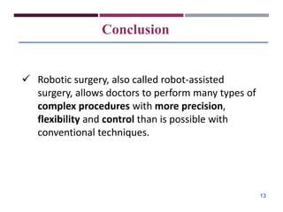 Conclusion
 Robotic surgery, also called robot-assisted
surgery, allows doctors to perform many types of
complex procedures with more precision,
flexibility and control than is possible with
conventional techniques.
13
 