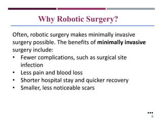 Why Robotic Surgery?
Often, robotic surgery makes minimally invasive
surgery possible. The benefits of minimally invasive
surgery include:
• Fewer complications, such as surgical site
infection
• Less pain and blood loss
• Shorter hospital stay and quicker recovery
• Smaller, less noticeable scars
●●●
5
 