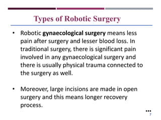 Types of Robotic Surgery
• Robotic gynaecological surgery means less
pain after surgery and lesser blood loss. In
traditional surgery, there is significant pain
involved in any gynaecological surgery and
there is usually physical trauma connected to
the surgery as well.
• Moreover, large incisions are made in open
surgery and this means longer recovery
process.
●●●
7
 